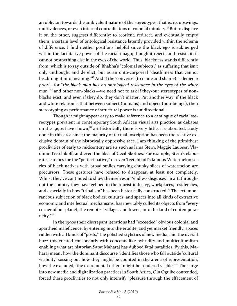 an oblivion towards the ambivalent nature of the stereotypes; that is, its upswings,
multivalences, or even internal contradictions of colonial mimicry." But to displace
it on the other, suggests differently: to reorient, redirect, and eventually empty
them; a certain level of ontological resistance latently provided within the schema
of difference. | find neither positions helpful since the black ego is submerged
within the facilitative power of the racial imago; though it rejects and resists it, it
cannot be anything else in the eyes of the world. Thus, blackness stands differently
from, which is to say outside of, Bhabha’s “colonial subjects,” as suffering that isn’t
only unthought and derelict, but as an onto-corporeal “deathliness that cannot
be...brought into meaning.” And if the ‘converse’ (to name and shame) is denied a
priori—for “the black man has no ontological resistance in the eyes of the white
"7 and other non-blacks—we need not to ask if they/our stereotypes of non-
blacks exist, and even if they do, they don't matter. Put another way, if the black
and white relation is that between subject (humans) and object (non-beings), then
stereotyping as performance of structural power is unidirectional.

Though it might appear easy to make reference to a catalogue of racial ste-
reotypes prevalent in contemporary South African visual arts practice, as debates
on the 1990s have shown,"* art historically there is very little, if elaborated, study
done in this area since the majority of textual inscription has been the relative ex-
clusive domain of the historically oppressive race. | am thinking of the primitivist
proclivities of early to midcentury artists such as Irma Stern, Maggie Laubser, Vla-
dimir Tretchikoff, and even the likes of Cecil Skotnes. For example, Stern’s elabo-
rate searches for the “perfect native,” or even Tretchikoff’s famous Watermelon se-
ries of black natives with broad smiles carrying chunky slices of watermelon are
precursors. These gestures have refused to disappear, at least not completely.
Whilst they've continued to show themselves in “endless disguises” in art, through-
out the country they have echoed in the tourist industry, workplaces, residencies,
and especially in how “tribalism” has been historically constructed.” The extempo-
raneous subjection of black bodies, cultures, and spaces into all kinds of extractive
economic and intellectual mechanisms, has inevitably culled its objects from “every
corner of our planet, the remotest villages and towns, into the land of contempora-
neity.””

man,”

  

In the 1990s their discrepant iterations had “exceeded” obvious colonial and
apartheid maleficence, by entering into the erudite, and yet market friendly, spaces
ridden with all kinds of “posts,” the polished stylistics of new media, and the overall
buzz this created consonantly with concepts like hybridity and multiculturalism
enabling what art historian Sarat Maharaj has dubbed fatal natalities. By this, Ma-
haraj meant how the dominant discourse “identifies those who fall outside ‘cultural
Visibility’ sussing out how they might be counted in the arena of representation;
how the excluded, ‘the excremental other,’ might be rendered visible.” The surge
into new media and digitalization practices in South Africa, Olu Oguibe contended,
forced these proclivities to not only intensify “pleasure through the effacement of

 

 

Propter Nas Vol. 3 (2019)
25
